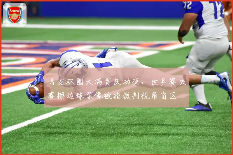 马龙双圈大满贯庆功夜,世乒赛决赛擦边球录像被指裁判视角盲区