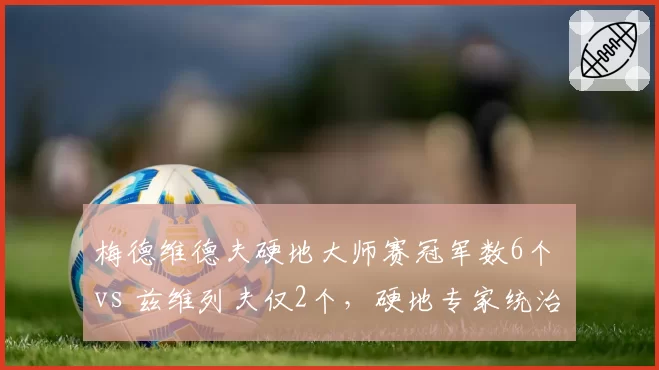 梅德维德夫硬地大师赛冠军数6个 vs 兹维列夫仅2个,硬地专家统治力碾压
