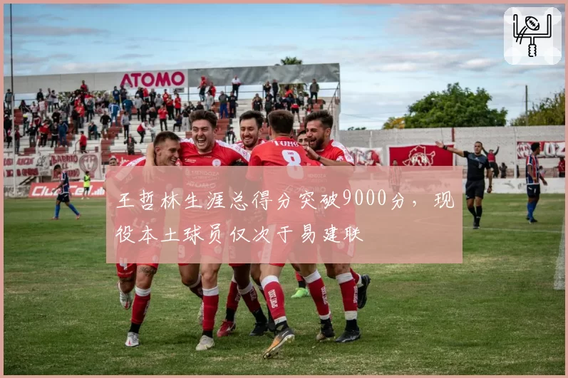 王哲林生涯总得分突破9000分,现役本土球员仅次于易建联