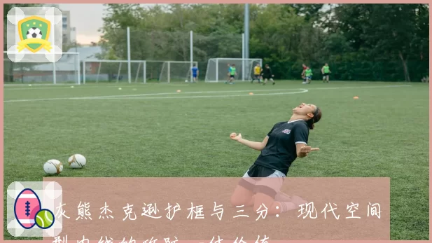 灰熊杰克逊护框与三分:现代空间型内线的攻防一体价值