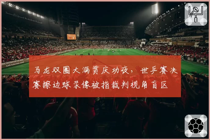 马龙双圈大满贯庆功夜,世乒赛决赛擦边球录像被指裁判视角盲区