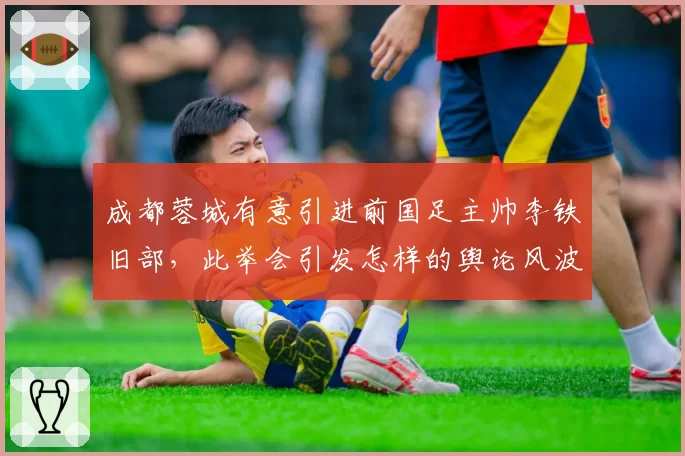 成都蓉城有意引进前国足主帅李铁旧部，此举会引发怎样的舆论风波？